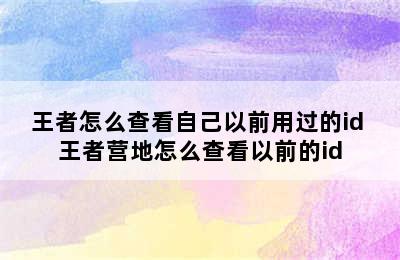 王者怎么查看自己以前用过的id 王者营地怎么查看以前的id